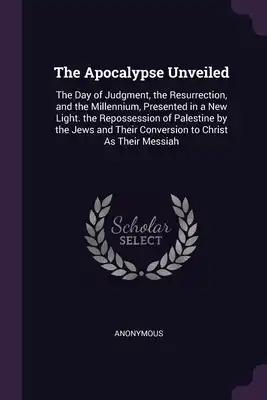 The Apocalypse Unveiled: The Day of Judgment, the Resurrection, and the Millennium, Presented in a New Light. the Repossession of Palestine by