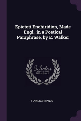 Epicteti Enchiridion, Made Engl., in a Poetical Paraphrase, by E. Walker