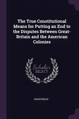 The True Constitutional Means for Putting an End to the Disputes Between Great-Britain and the American Colonies