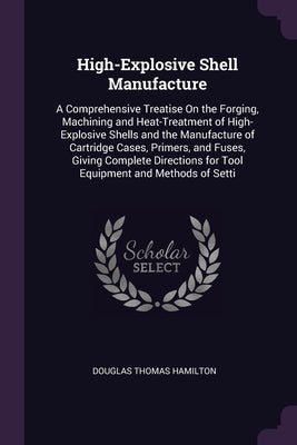 High-Explosive Shell Manufacture: A Comprehensive Treatise On the Forging, Machining and Heat-Treatment of High-Explosive Shells and the Manufacture o