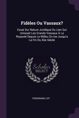 Fidèles Ou Vassaux?: Essai Sur Nature Juridique Du Lien Qui Unissait Les Grands Vassaux À La Royauté Depuis Le Milieu Du Ixe Jusqu'a La Fin