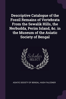 Descriptive Catalogue of the Fossil Remains of Vertebrata From the Sewalik Hills, the Nerbudda, Perim Island, &c. in the Museum of the Asiatic Society
