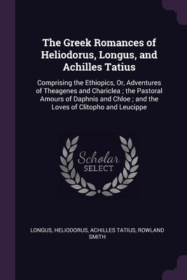 The Greek Romances of Heliodorus, Longus, and Achilles Tatius: Comprising the Ethiopics, Or, Adventures of Theagenes and Chariclea; the Pastoral Amour