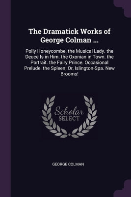 The Dramatick Works of George Colman ...: Polly Honeycombe. the Musical Lady. the Deuce Is in Him. the Oxonian in Town. the Portrait. the Fairy Prince