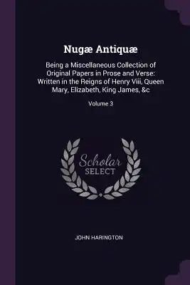Nugæ Antiquæ: Being a Miscellaneous Collection of Original Papers in Prose and Verse: Written in the Reigns of Henry Viii, Queen Mar
