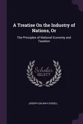 A Treatise On the Industry of Nations, Or: The Principles of National Economy and Taxation