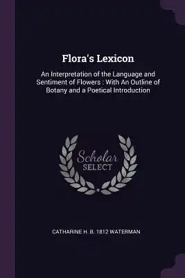 Flora's Lexicon: An Interpretation of the Language and Sentiment of Flowers: With an Outline of Botany and a Poetical Introduction