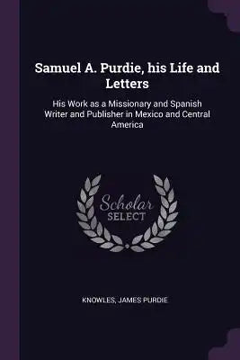Samuel A. Purdie, his Life and Letters: His Work as a Missionary and Spanish Writer and Publisher in Mexico and Central America