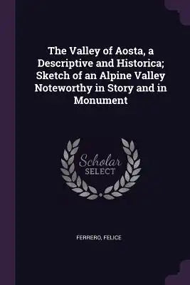 The Valley of Aosta, a Descriptive and Historica; Sketch of an Alpine Valley Noteworthy in Story and in Monument