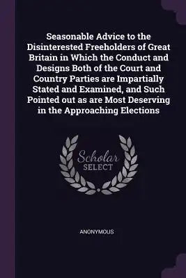 Seasonable Advice to the Disinterested Freeholders of Great Britain in Which the Conduct and Designs Both of the Court and Country Parties are Imparti