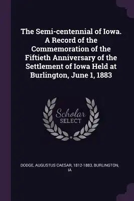 The Semi-centennial of Iowa. A Record of the Commemoration of the Fiftieth Anniversary of the Settlement of Iowa Held at Burlington, June 1, 1883