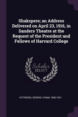 Shakspere; an Address Delivered on April 23, 1916, in Sanders Theatre at the Request of the President and Fellows of Harvard College
