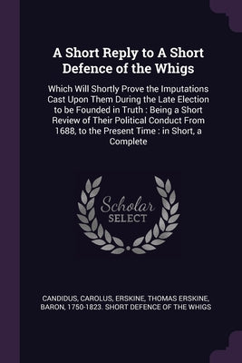 A Short Reply to A Short Defence of the Whigs: Which Will Shortly Prove the Imputations Cast Upon Them During the Late Election to be Founded in Truth
