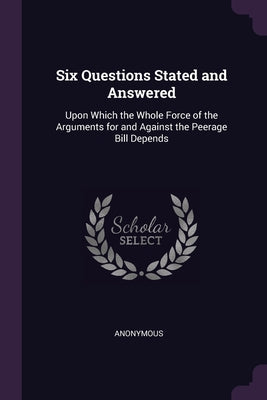 Six Questions Stated and Answered: Upon Which the Whole Force of the Arguments for and Against the Peerage Bill Depends