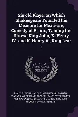 Six old Plays, on Which Shakespeare Founded his Measure for Mearsure, Comedy of Errors, Taming the Shrew, King John, K. Henry IV. and K. Henry V., Kin