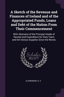 A Sketch of the Revenue and Finances of Ireland and of the Appropriated Funds, Loans and Debt of the Nation From Their Commencement: With Abstracts of