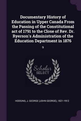 Documentary History of Education in Upper Canada From the Passing of the Constitutional act of 1791 to the Close of Rev. Dr. Ryerson's Administration