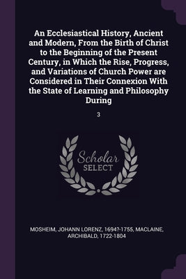 An Ecclesiastical History, Ancient and Modern, From the Birth of Christ to the Beginning of the Present Century, in Which the Rise, Progress, and Vari