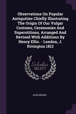 Observations On Popular Antiquities Chiefly Illustrating The Origin Of Our Vulgar Costoms, Ceremonies And Superstitions, Arranged And Revised With Add