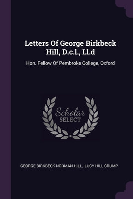 Letters Of George Birkbeck Hill, D.c.l., Ll.d: Hon. Fellow Of Pembroke College, Oxford
