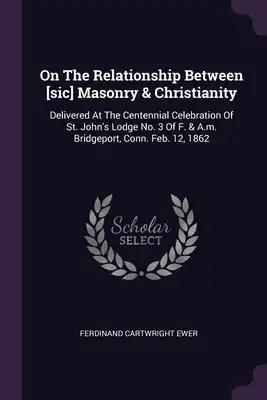 On The Relationship Between [sic] Masonry & Christianity: Delivered At The Centennial Celebration Of St. John's Lodge No. 3 Of F. & A.m. Bridgeport, C