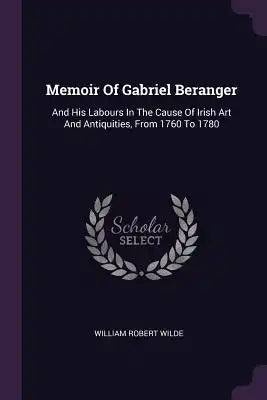 Memoir Of Gabriel Beranger: And His Labours In The Cause Of Irish Art And Antiquities, From 1760 To 1780