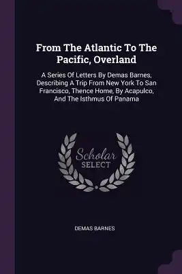 From The Atlantic To The Pacific, Overland: A Series Of Letters By Demas Barnes, Describing A Trip From New York To San Francisco, Thence Home, By Aca