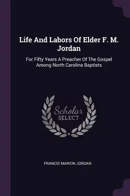 Life And Labors Of Elder F. M. Jordan: For Fifty Years A Preacher Of The Gospel Among North Carolina Baptists