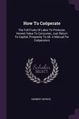 How To Coöperate: The Full Fruits Of Labor To Producer, Honest Value To Consumer, Just Return To Capital, Prosperity To All. A Manual Fo
