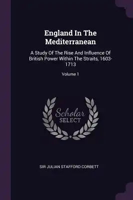 England In The Mediterranean: A Study Of The Rise And Influence Of British Power Within The Straits, 1603-1713; Volume 1