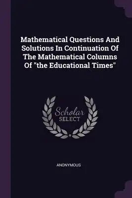 Mathematical Questions And Solutions In Continuation Of The Mathematical Columns Of the Educational Times