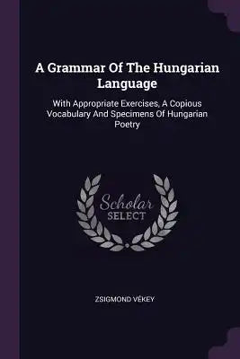 A Grammar Of The Hungarian Language: With Appropriate Exercises, A Copious Vocabulary And Specimens Of Hungarian Poetry