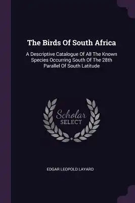 The Birds Of South Africa: A Descriptive Catalogue Of All The Known Species Occurring South Of The 28th Parallel Of South Latitude