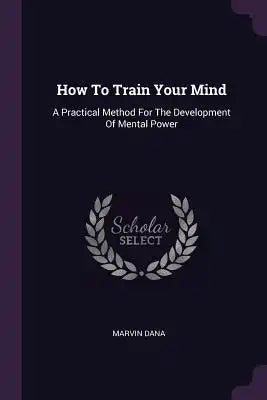 How To Train Your Mind: A Practical Method For The Development Of Mental Power