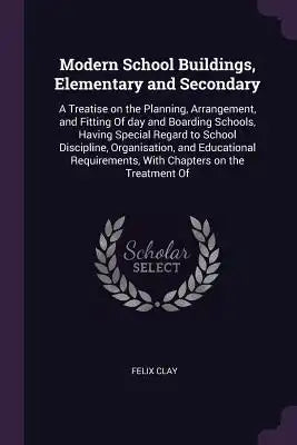 Modern School Buildings, Elementary and Secondary: A Treatise on the Planning, Arrangement, and Fitting of Day and Boarding Schools, Having Special Re
