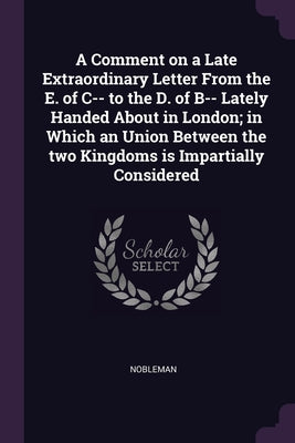 A Comment on a Late Extraordinary Letter From the E. of C-- to the D. of B-- Lately Handed About in London; in Which an Union Between the two Kingdoms