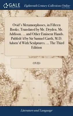 Ovid's Metamorphoses, in Fifteen Books. Translated by Mr. Dryden. Mr. Addison. ... and Other Eminent Hands. Publish'd by Sir Samuel Garth, M.D. Adorn'