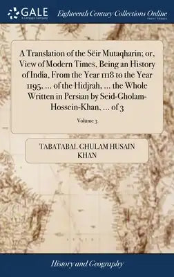 A Translation of the Sëir Mutaqharin; or, View of Modern Times, Being an History of India, From the Year 1118 to the Year 1195, ... of the Hidjrah, ..