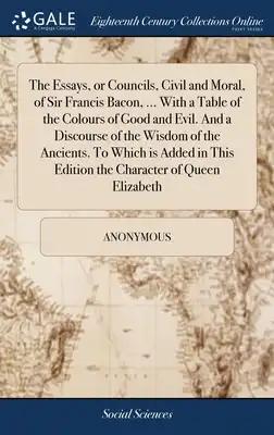 The Essays, or Councils, Civil and Moral, of Sir Francis Bacon, ... With a Table of the Colours of Good and Evil. And a Discourse of the Wisdom of the