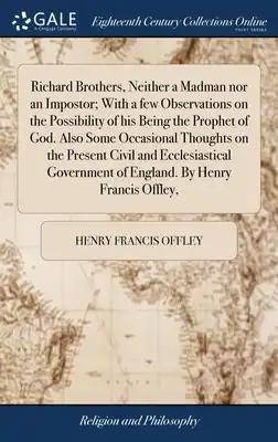 Richard Brothers, Neither a Madman nor an Impostor; With a few Observations on the Possibility of his Being the Prophet of God. Also Some Occasional T