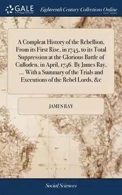 A Compleat History of the Rebellion, From its First Rise, in 1745, to its Total Suppression at the Glorious Battle of Culloden, in April, 1746. By Jam