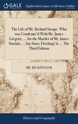 The Life of Mr. Richard Savage. Who was Condemn'd With Mr. James Gregory, ... for the Murder of Mr. James Sinclair, ... but Since Discharg'd, ... The