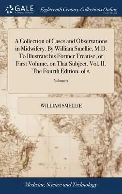 A Collection of Cases and Observations in Midwifery. By William Smellie, M.D. To Illustrate his Former Treatise, or First Volume, on That Subject. Vol