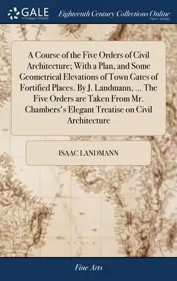 A Course of the Five Orders of Civil Architecture; With a Plan, and Some Geometrical Elevations of Town Gates of Fortified Places. By J. Landmann, ...