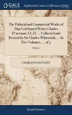 The Political and Commercial Works of That Celebrated Writer Charles D'avenant, LL.D. ... Collected and Revised by Sir Charles Whitworth, ... In Five