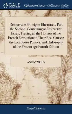 Democratic Principles Illustrated. Part the Second. Containing an Instructive Essay, Tracing All the Horrors of the French Revolution to Their Real Ca