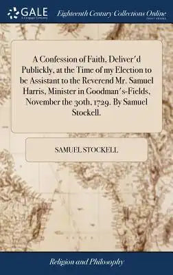 A Confession of Faith, Deliver'd Publickly, at the Time of My Election to Be Assistant to the Reverend Mr. Samuel Harris, Minister in Goodman's-Fields