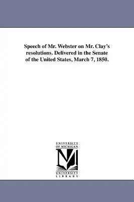 Speech of Mr. Webster on Mr. Clay's resolutions. Delivered in the Senate of the United States, March 7, 1850.