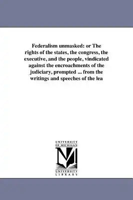 Federalism unmasked: or The rights of the states, the congress, the executive, and the people, vindicated against the encroachments of the judiciary,