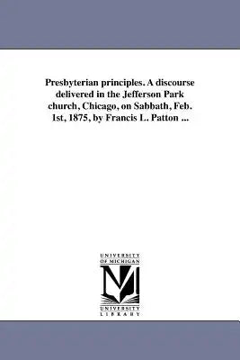 Presbyterian principles. A discourse delivered in the Jefferson Park church, Chicago, on Sabbath, Feb. 1st, 1875, by Francis L. Patton ...